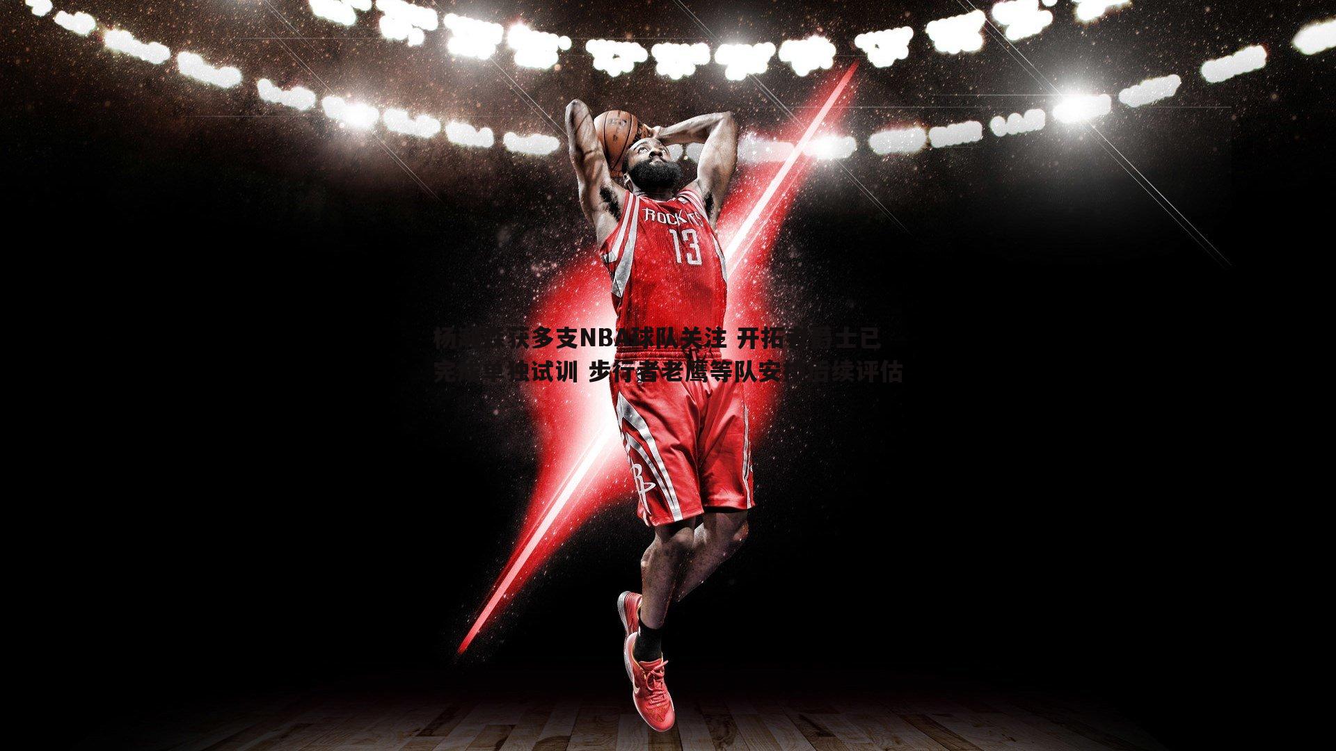 熊猫体育-杨瀚森获多支NBA球队关注 开拓者爵士已完成单独试训 步行者老鹰等队安排后续评估