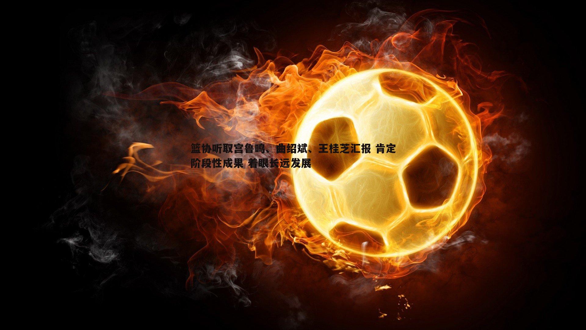 熊猫体育-篮协听取宫鲁鸣、曲绍斌、王桂芝汇报 肯定阶段性成果 着眼长远发展